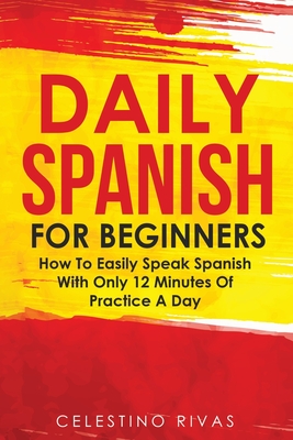 Daily Spanish For Beginners: How To Easily Speak Spanish With Only 12 Minutes Of Practice A Day - Rivas, Celestino