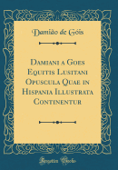 Damiani a Goes Equitis Lusitani Opuscula Quae in Hispania Illustrata Continentur (Classic Reprint)