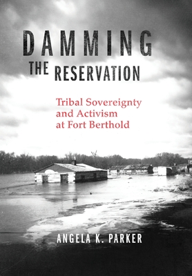 Damming the Reservation: Tribal Sovereignty and Activism at Fort Berthold Volume 23 - Parker, Angela K