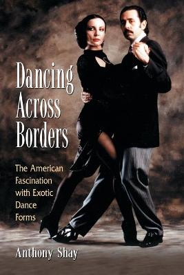 Dancing Across Borders: The American Fascination with Exotic Dance Forms - Shay, Anthony