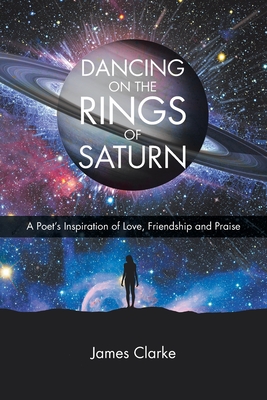 Dancing on the Rings of Saturn: A Poet's Inspiration of Love, Friendship and Praise - Clarke, James