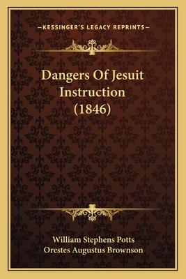Dangers Of Jesuit Instruction (1846) - Potts, William Stephens, and Brownson, Orestes Augustus