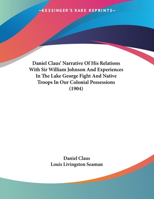 Daniel Claus' Narrative of His Relations with Sir William Johnson and Experiences in the Lake George Fight and Native Troops in Our Colonial Possessions (1904) - Claus, Daniel, and Seaman, Louis Livingston