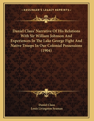 Daniel Claus' Narrative Of His Relations With Sir William Johnson And Experiences In The Lake George Fight And Native Troops In Our Colonial Possessions (1904) - Claus, Daniel, and Seaman, Louis Livingston