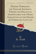 Danish, Norwegian and English Idiomatic Phrases and Dialogues Indispensable for a Rapid Acquisition of the Danish or Norwegian Language (Classic Reprint)