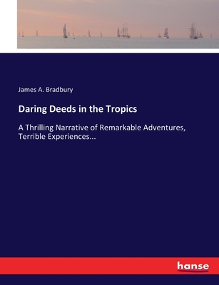 Daring Deeds in the Tropics: A Thrilling Narrative of Remarkable Adventures, Terrible Experiences... - Bradbury, James a