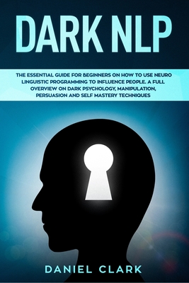 Dark NLP: The Essential Guide for Beginners on How to Use Neuro Linguistic Programming to Influence People. A full overview of Dark Psychology, Manipulation, Persuasion and Self-Mastery Techniques - Clark, Daniel