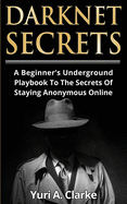 Darknet Secrets: A Beginner's Underground Playbook To The Secrets Of Staying Anonymous Online