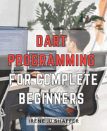 Dart Programming For Complete Beginners: Master Dart Programming from Scratch: A Comprehensive Guide for Beginners to Build Real-World Applications with Dart.