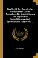 Das Recht Des Arrestes Im Civilprozesse (Unter Besonderer Bercksichtigung Des Bayrischen Immobiliararrestes) Systematisch Dargestellt ...