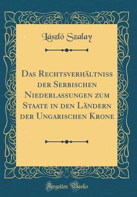 Das Rechtsverhltniss Der Serbischen Niederlassungen Zum Staate in Den Lndern Der Ungarischen Krone (Classic Reprint) - Szalay, Laszlo