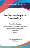 Das Wurttembergische Finanzrecht V1: Oder Die Finanz-Gesetzgebung Und Verwaltung Des Wurttembergischen Staates (1857)