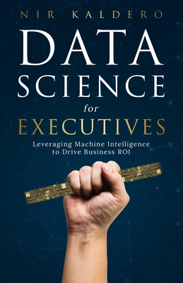 Data Science for Executives: Leveraging Machine Intelligence to Drive Business ROI - Kaldero, Nir