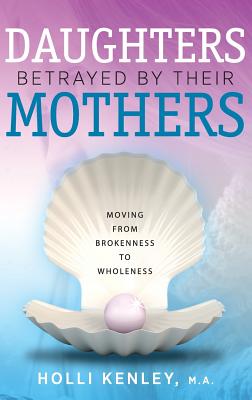 Daughters Betrayed by Their Mothers: Moving from Brokenness to Wholeness - Kenley, Holli