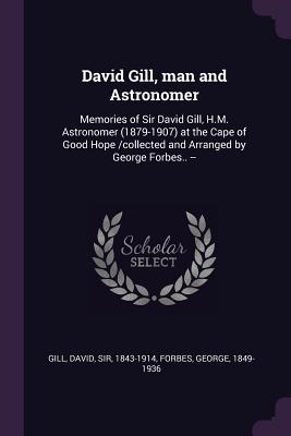 David Gill, man and Astronomer: Memories of Sir David Gill, H.M. Astronomer (1879-1907) at the Cape of Good Hope /collected and Arranged by George Forbes.. -- - Gill, David, and Forbes, George