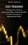 Day Trading: The Beginners Guide to Invest and Make a Passive Income. The Best Strategies to Maximize the Profit.