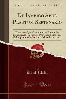 de Iambico Apud Plautum Septenario: Dissertatio Quam Summorum in Philosophia Honorum AB Amplissimo Universitatis Lipsiensis Philosophorum Ordine Rite Obtinendorum Causa (Classic Reprint) - Mohr, Paul