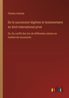 de La Succession Legitime Et Testamentaire En Droit International Prive: Ou, Du Conflit Des Lois de Differentes Nations En Matiere de Succession - Antoine, Charles