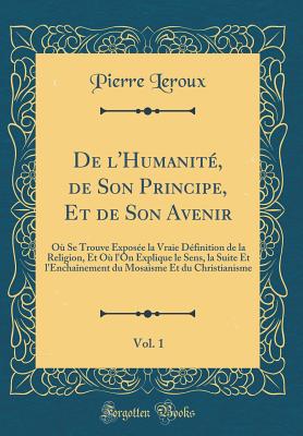 de l'Humanit, de Son Principe, Et de Son Avenir, Vol. 1: O Se Trouve Expose La Vraie Dfinition de la Religion, Et O l'On Explique Le Sens, La Suite Et l'Enchanement Du Mosaisme Et Du Christianisme (Classic Reprint) - LeRoux, Pierre