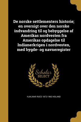 de Norske Settlementers Historie; En Oversigt Over Den Norske Indvandring Til Og Bebyggelse AF Amerikas Nordvesten Fra Amerikas Opdagelse Til Indianerkrigen I Nordvesten, Med Bygde- Og Navneregister - Holand, Hjalmar Rued 1872-1963