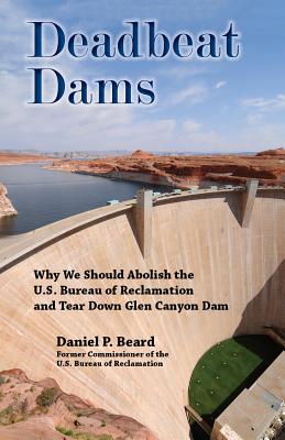 Deadbeat Dams: Why We Should Abolish the U.S. Bureau of Reclamation and Tear Down Glen Canyon Dam - Beard, Daniel P