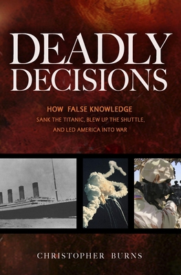 Deadly Decisions: How False Knowledge Sank the Titanic, Blew Up the Shuttle, and Led America Into War - Burns, Christopher