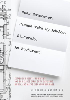 Dear Homeowner, Please Take My Advice. Sincerely, An Architect: A Guide to Help You Establish Budgets, Priorities, and Guidelines Early On To Save Time, Money, and Maybe Even Your Marriage - Wascha, Stephanie A
