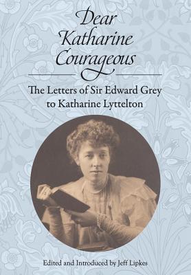 Dear Katharine Courageous: The Letters of Sir Edward Grey to Katharine Lyttelton - Grey, Edward, Sir, and Lipkes, Jeff (Introduction by)
