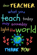 Dear Teacher What You Teach Today May Someday Light The World Thank You!: Teacher Notebook Gift - Teacher Gift Appreciation - Teacher Thank You Gift - Gift For Teachers - 6"x 9" inches, 100 pages