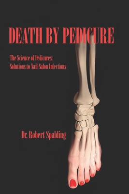 Death By Pedicure: The Science of Pedicures: Solutions to Nail Salon Infections - Spalding, Robert