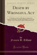 Death by Wrongful ACT: A Treatise on the Law Peculiar to Actions for Injuries Resulting in Death; Including the Text of the Statutes and an Analytical Table of Their Provisions (Classic Reprint)