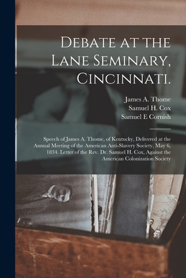 Debate at the Lane Seminary, Cincinnati.: Speech of James A. Thome, of Kentucky, Delivered at the Annual Meeting of the American Anti-slavery Society, May 6, 1834. Letter of the Rev. Dr. Samuel H. Cox, Against the American Colonization Society - Thome, James a (James Armstrong) 18 (Creator), and Cox, Samuel H (Samuel Hanson) 1793- (Creator), and Cornish, Samuel E