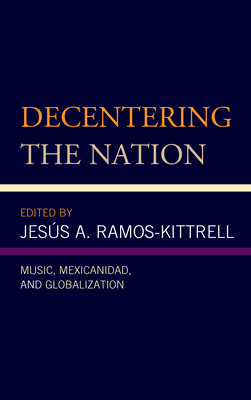 Decentering the Nation: Music, Mexicanidad, and Globalization - Ramos-Kittrell, Jess A (Contributions by), and Alegre Gonzlez, Lizette A (Contributions by), and Alonso-Minutti, Ana R...