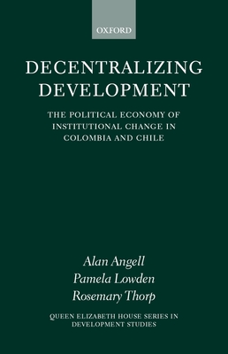 Decentralizing Development: The Political Economy of Institutional Change in Columbia and Chile - Angell, Alan, and Lowden, Pamela, and Thorp, Rosemary