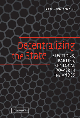 Decentralizing the State: Elections, Parties, and Local Power in the Andes - O'Neill, Kathleen