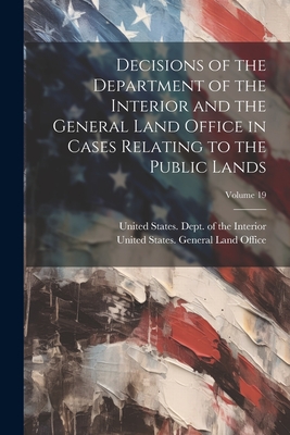 Decisions of the Department of the Interior and the General Land Office in Cases Relating to the Public Lands; Volume 19 - United States Dept of the Interior (Creator), and United States General Land Office (Creator)