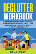 Declutter Workbook: A Beginner Guide to Organizing your House, Managing Spaces and Reduce Stress Easily and Effortlessly with Little Secrets to Simplify your Home Life