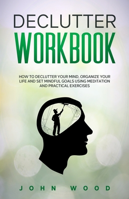 Declutter Workbook: How to Declutter your Mind, Organize your Life and Set Mindful Goals Using Meditation and Practical Exercices - Wood, John