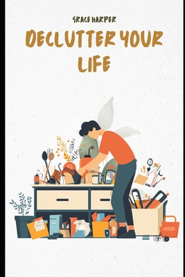 Declutter Your Life: A Decluttering Guide to Clear Chaos, Simplify Your Space, and Find Peace at Home: Practical Steps to Declutter Your Home, Simplify Your Space, and Find Lasting Peace - Harper, Grace