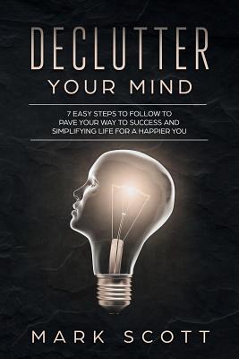 Declutter Your Mind: 7 Easy Steps to Follow to Pave Your Way to Success and Simplifying Life for a Happier You - Scott, Mark