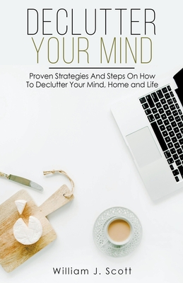 Declutter Your Mind: Proven Strategies And Steps On How To Declutter Your Mind, Home And Life - Scott, William J