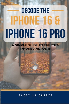 Decode the iPhone 16 and iPhone 16 Pro: A Simple Guide to the 2024 iPhone and iOS 18 - La Counte, Scott
