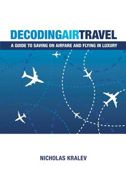 Decoding Air Travel: A Guide to Saving on Airfare and Flying in Luxury - Kralev, Nicholas