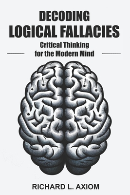 Decoding Logical Fallacies: Master Critical Thinking: Overcome Common Pitfalls and Make Better Decisions - Axiom, Richard L