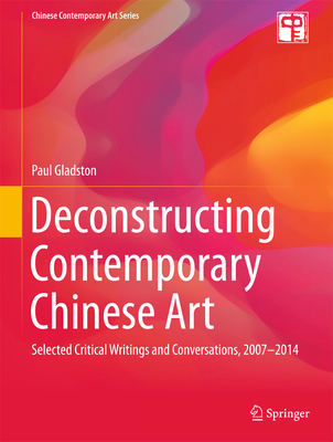 Deconstructing Contemporary Chinese Art: Selected Critical Writings and Conversations, 2007-2014 - Gladston, Paul