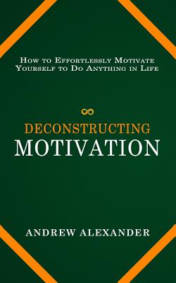 Deconstructing Motivation: How to Effortlessly Motivate Yourself to Do Anything in Life - Alexander, Andrew