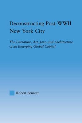 Deconstructing Post-WWII New York City: The Literature, Art, Jazz, and Architecture of an Emerging Global Capital - Bennett, Robert
