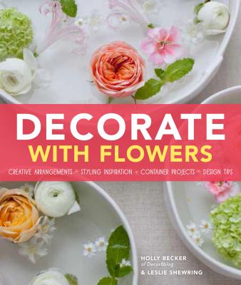 Decorate with Flowers: Creative Arrangements * Styling Inspiration * Container Projects * Design Tips - Becker, Holly, and Shewring, Leslie