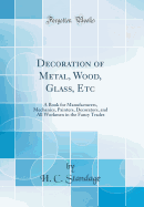 Decoration of Metal, Wood, Glass, Etc: A Book for Manufacturers, Mechanics, Painters, Decorators, and All Workmen in the Fancy Trades (Classic Reprint)