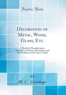 Decoration of Metal, Wood, Glass, Etc: A Book for Manufacturers, Mechanics, Painters, Decorators, and All Workmen in the Fancy Trades (Classic Reprint) - Standage, H C